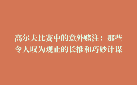 高尔夫比赛中的意外赌注：那些令人叹为观止的长推和巧妙计谋