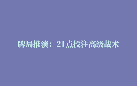 牌局推演：21点投注高级战术